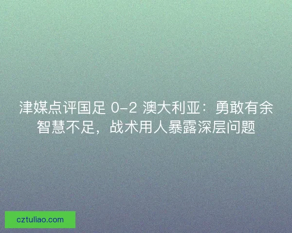 津媒点评国足 0-2 澳大利亚：勇敢有余智慧不足，战术用人暴露深层问题