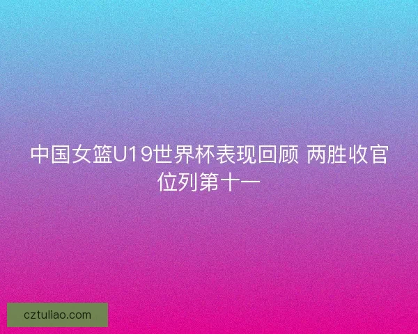 中国女篮U19世界杯表现回顾 两胜收官位列第十一