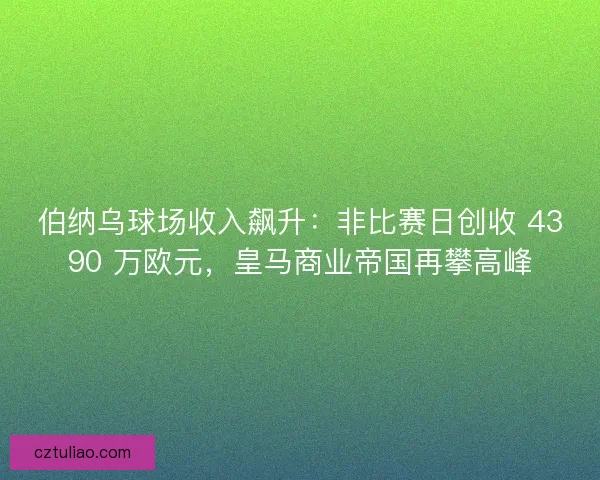 伯纳乌球场收入飙升：非比赛日创收 4390 万欧元，皇马商业帝国再攀高峰