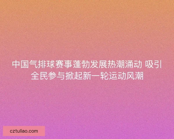 中国气排球赛事蓬勃发展热潮涌动 吸引全民参与掀起新一轮运动风潮